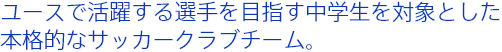 ユースで活躍する選手を目指す中学生を対象とした本格的なサッカークラブチーム。