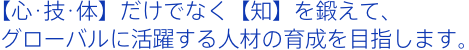 【心･技･体】だけでなく【知】を鍛えて、グローバルに活躍する人材の育成を目指します。